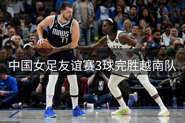 中国女足友谊赛3球完胜越南队